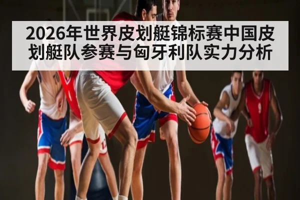 2026年世界皮划艇锦标赛中国皮划艇队参赛与匈牙利队实力分析